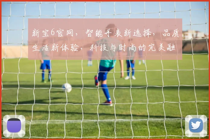 新宝6官网，智能手表新选择，品质生活新体验，科技与时尚的完美融合，值得信赖