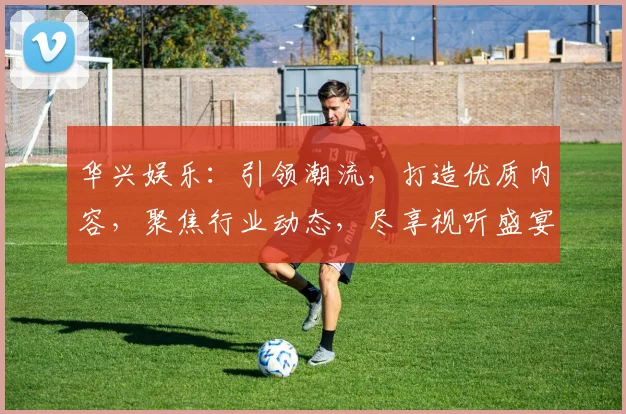 华兴娱乐：引领潮流，打造优质内容，聚焦行业动态，尽享视听盛宴，不容错过