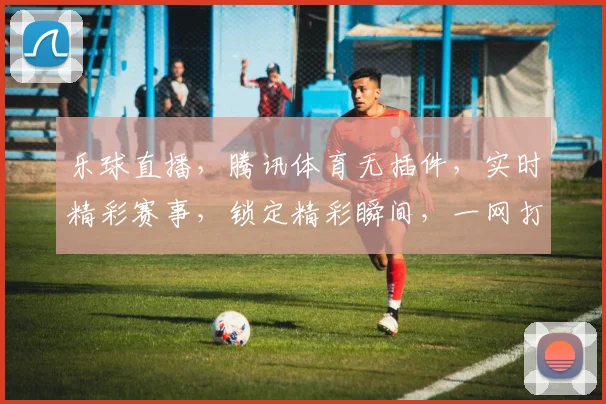 乐球直播，腾讯体育无插件，实时精彩赛事，锁定精彩瞬间，一网打尽