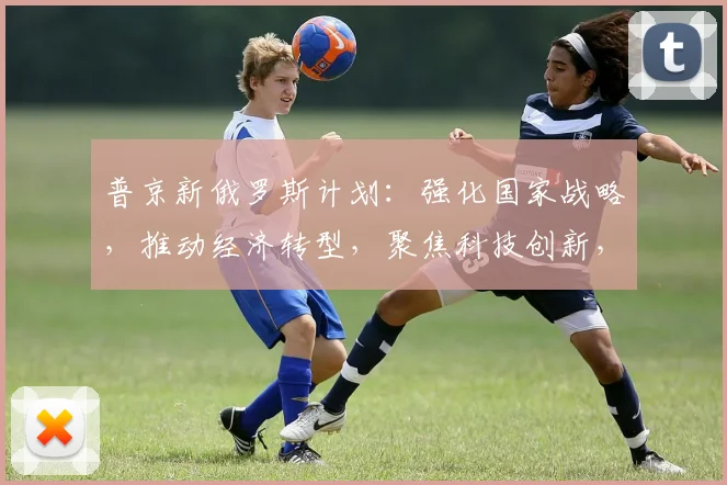 普京新俄罗斯计划：强化国家战略，推动经济转型，聚焦科技创新，构建未来强国之路