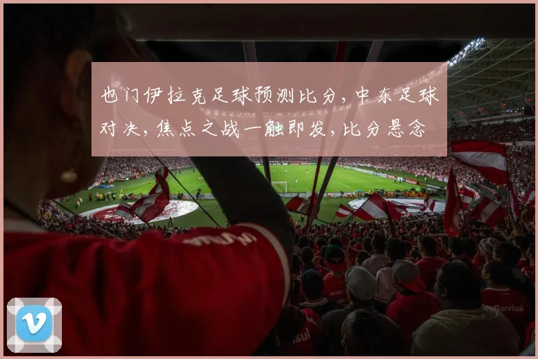 也门伊拉克足球预测比分,中东足球对决,焦点之战一触即发,比分悬念待揭晓,谁将问鼎