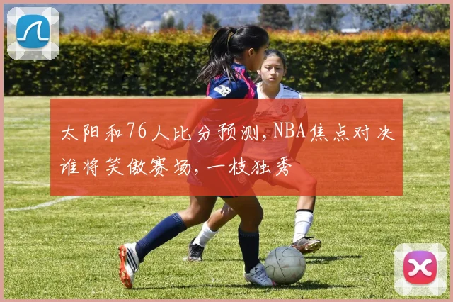 太阳和76人比分预测,NBA焦点对决谁将笑傲赛场,一枝独秀