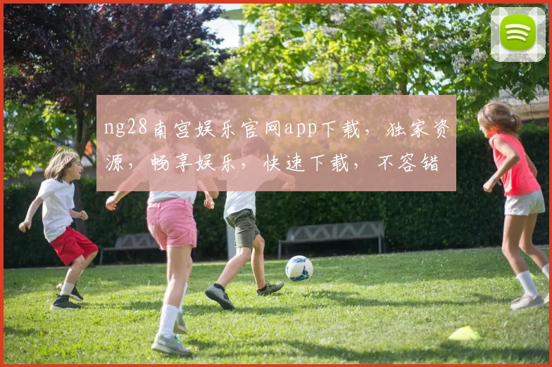 ng28南宫娱乐官网app下载，独家资源，畅享娱乐，快速下载，不容错过，安全可靠